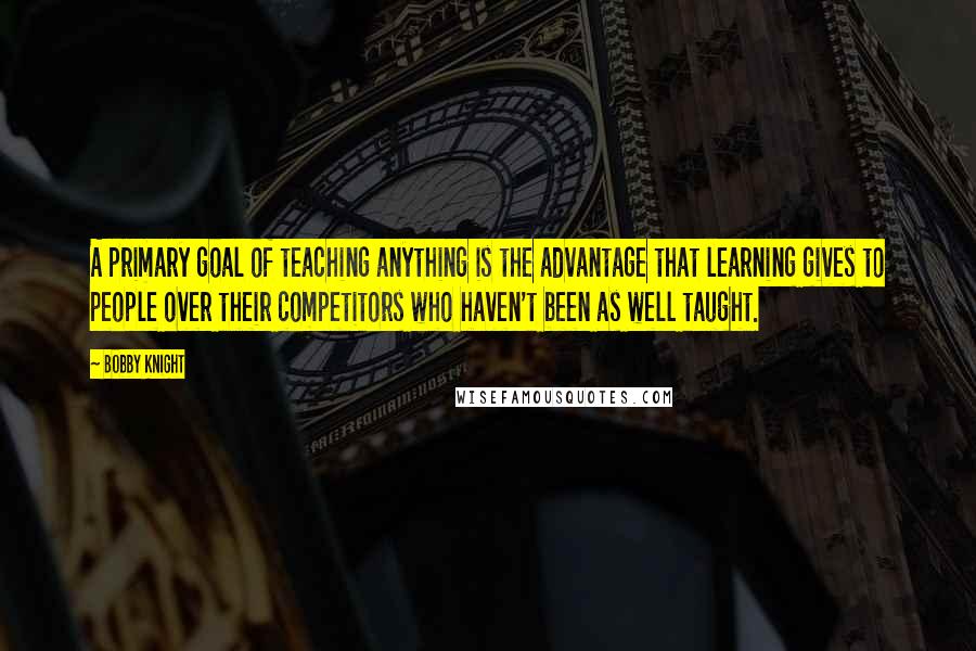 Bobby Knight Quotes: A primary goal of teaching anything is the advantage that learning gives to people over their competitors who haven't been as well taught.