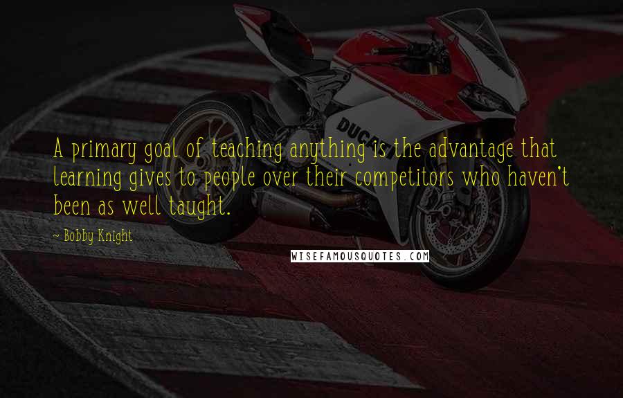 Bobby Knight Quotes: A primary goal of teaching anything is the advantage that learning gives to people over their competitors who haven't been as well taught.