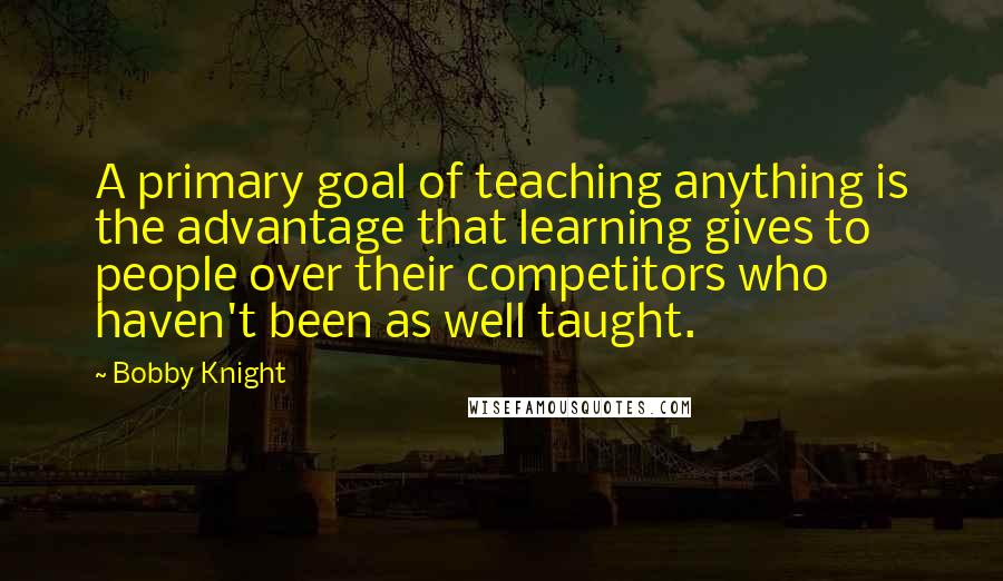 Bobby Knight Quotes: A primary goal of teaching anything is the advantage that learning gives to people over their competitors who haven't been as well taught.