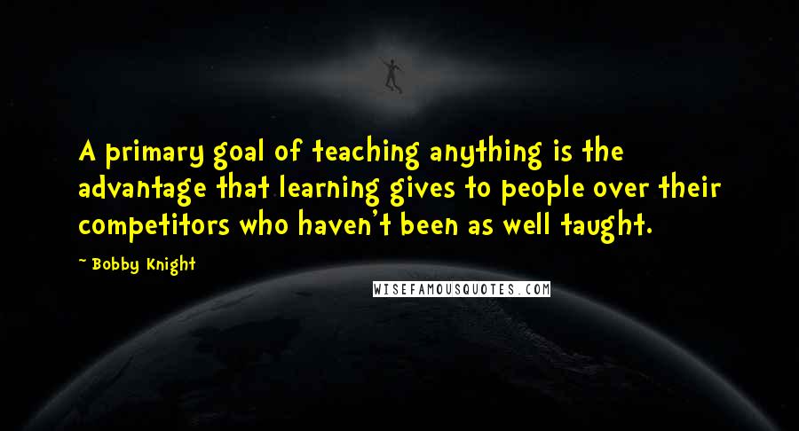 Bobby Knight Quotes: A primary goal of teaching anything is the advantage that learning gives to people over their competitors who haven't been as well taught.