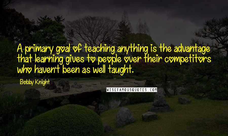 Bobby Knight Quotes: A primary goal of teaching anything is the advantage that learning gives to people over their competitors who haven't been as well taught.