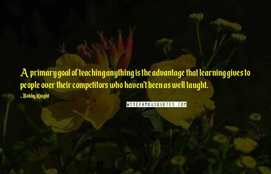 Bobby Knight Quotes: A primary goal of teaching anything is the advantage that learning gives to people over their competitors who haven't been as well taught.