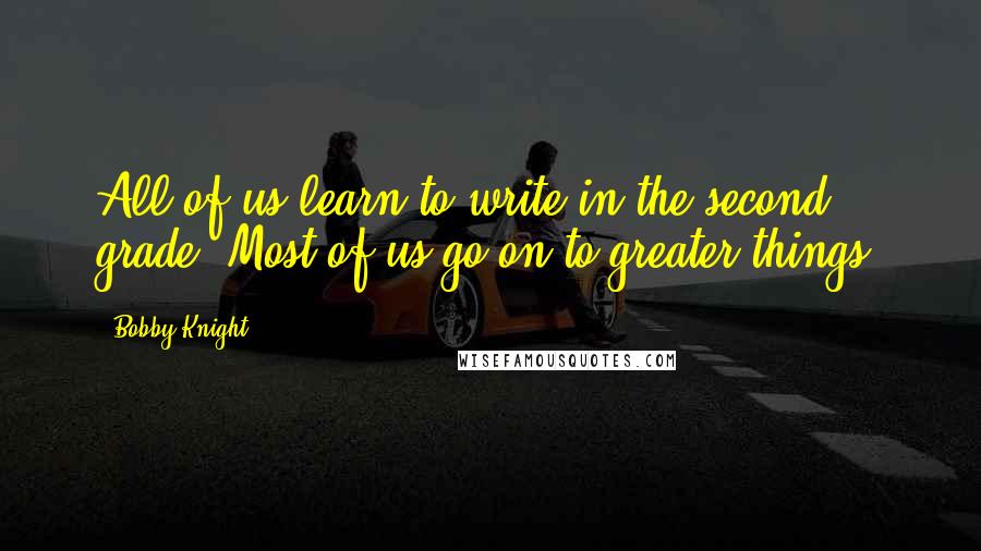 Bobby Knight Quotes: All of us learn to write in the second grade. Most of us go on to greater things.