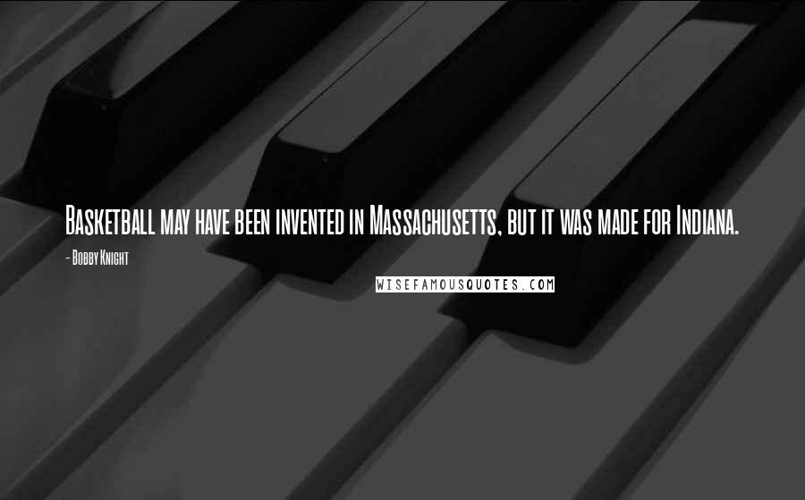 Bobby Knight Quotes: Basketball may have been invented in Massachusetts, but it was made for Indiana.