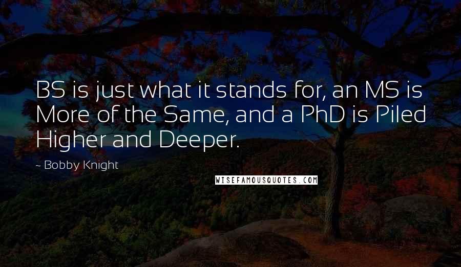 Bobby Knight Quotes: BS is just what it stands for, an MS is More of the Same, and a PhD is Piled Higher and Deeper.