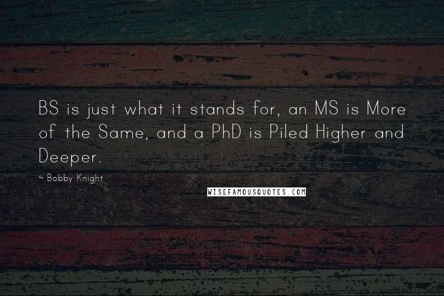 Bobby Knight Quotes: BS is just what it stands for, an MS is More of the Same, and a PhD is Piled Higher and Deeper.