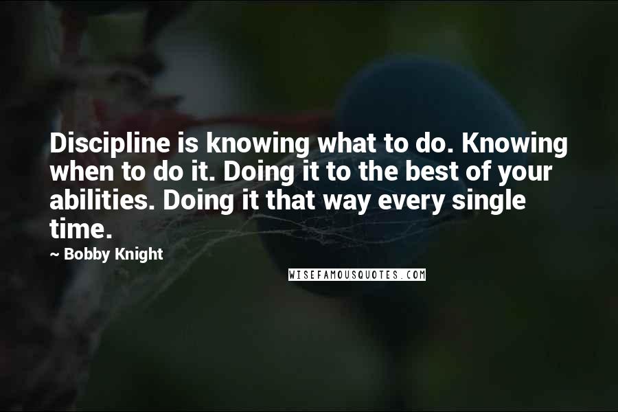 Bobby Knight Quotes: Discipline is knowing what to do. Knowing when to do it. Doing it to the best of your abilities. Doing it that way every single time.