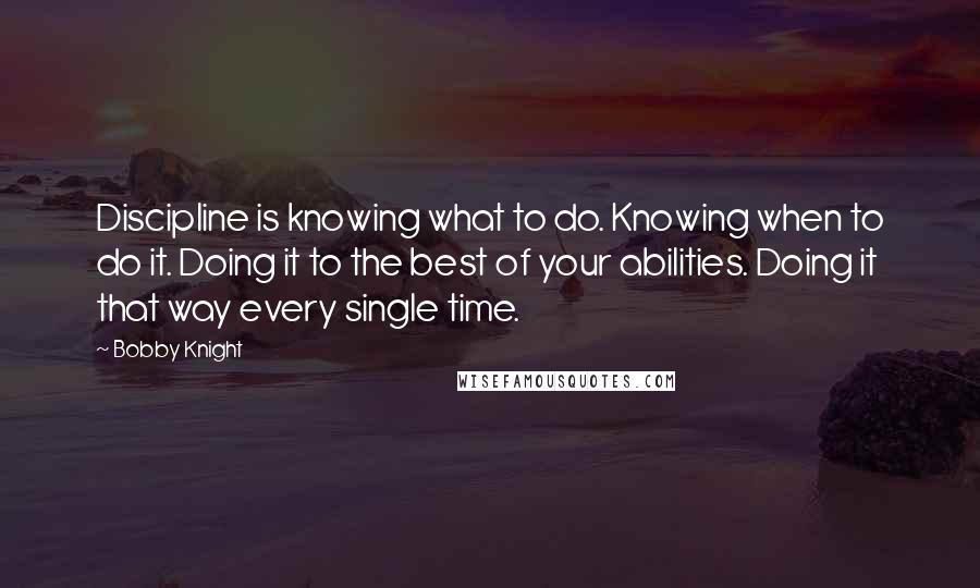 Bobby Knight Quotes: Discipline is knowing what to do. Knowing when to do it. Doing it to the best of your abilities. Doing it that way every single time.