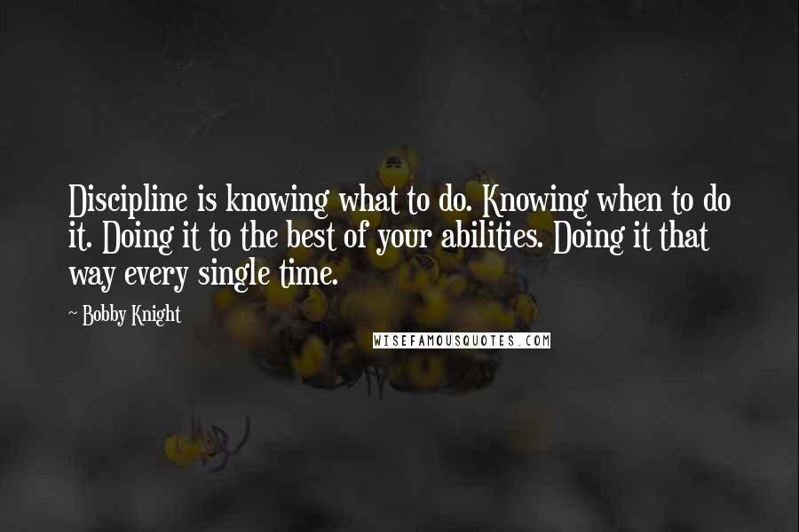 Bobby Knight Quotes: Discipline is knowing what to do. Knowing when to do it. Doing it to the best of your abilities. Doing it that way every single time.