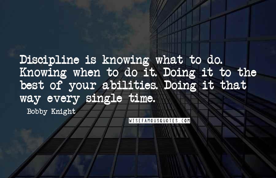 Bobby Knight Quotes: Discipline is knowing what to do. Knowing when to do it. Doing it to the best of your abilities. Doing it that way every single time.