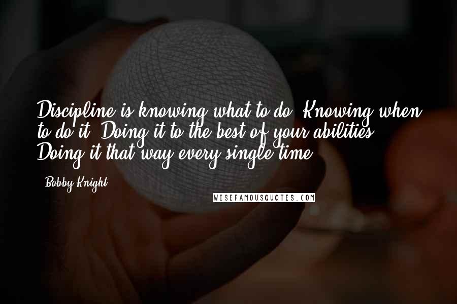 Bobby Knight Quotes: Discipline is knowing what to do. Knowing when to do it. Doing it to the best of your abilities. Doing it that way every single time.