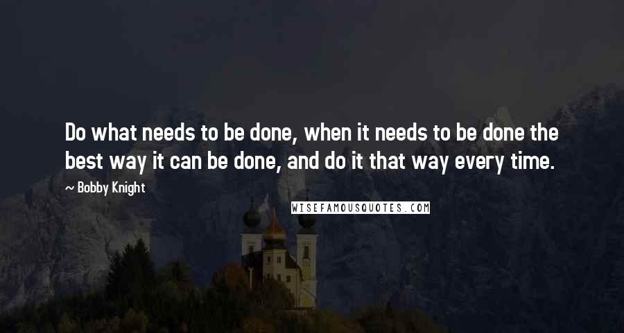 Bobby Knight Quotes: Do what needs to be done, when it needs to be done the best way it can be done, and do it that way every time.