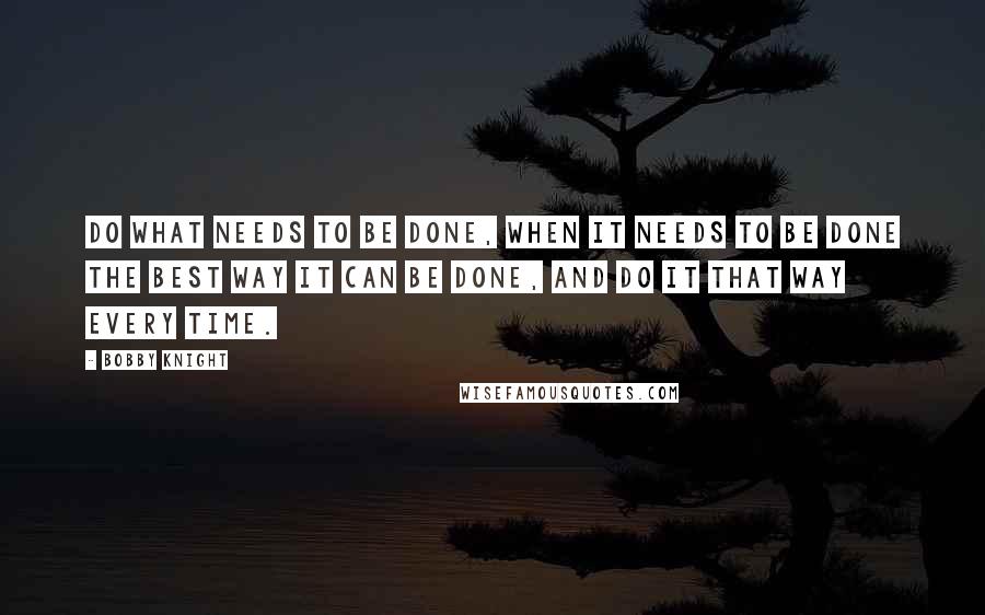 Bobby Knight Quotes: Do what needs to be done, when it needs to be done the best way it can be done, and do it that way every time.