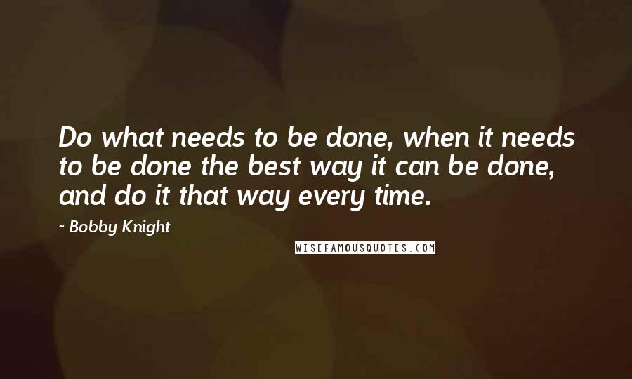 Bobby Knight Quotes: Do what needs to be done, when it needs to be done the best way it can be done, and do it that way every time.