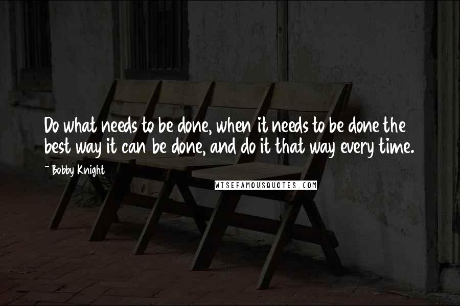 Bobby Knight Quotes: Do what needs to be done, when it needs to be done the best way it can be done, and do it that way every time.