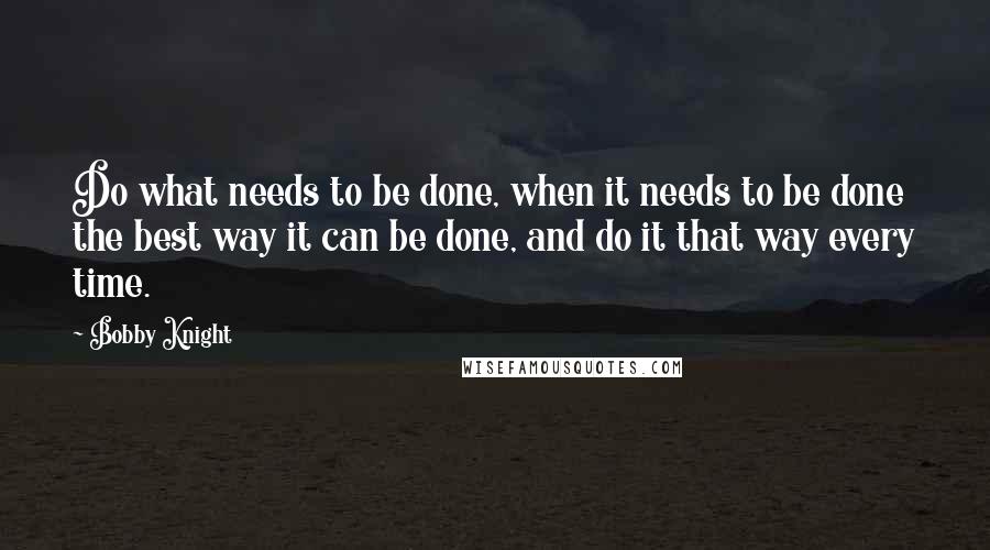 Bobby Knight Quotes: Do what needs to be done, when it needs to be done the best way it can be done, and do it that way every time.