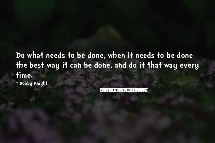 Bobby Knight Quotes: Do what needs to be done, when it needs to be done the best way it can be done, and do it that way every time.