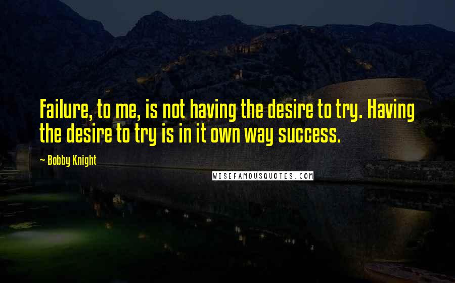 Bobby Knight Quotes: Failure, to me, is not having the desire to try. Having the desire to try is in it own way success.