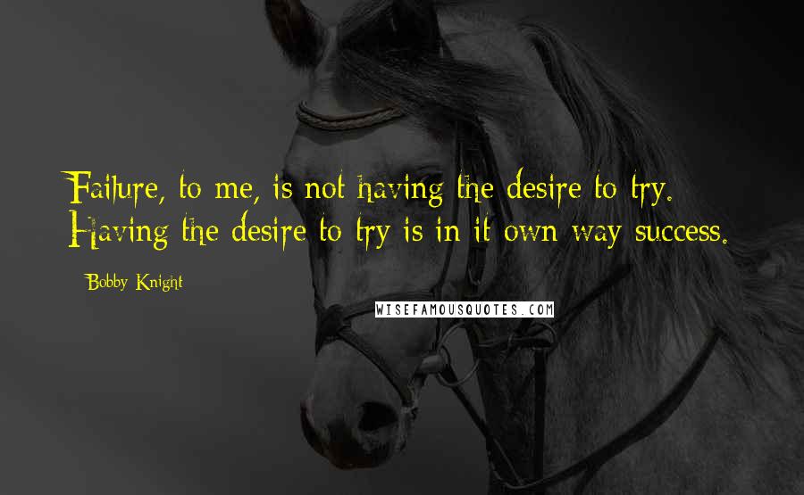 Bobby Knight Quotes: Failure, to me, is not having the desire to try. Having the desire to try is in it own way success.