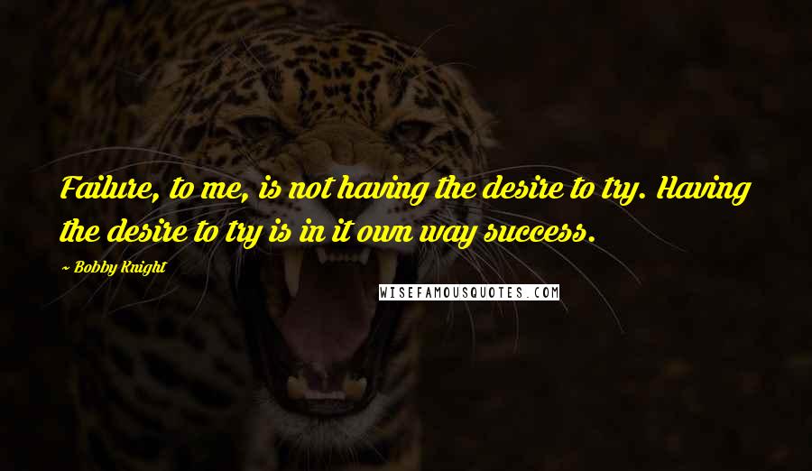 Bobby Knight Quotes: Failure, to me, is not having the desire to try. Having the desire to try is in it own way success.