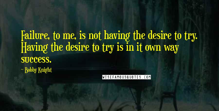 Bobby Knight Quotes: Failure, to me, is not having the desire to try. Having the desire to try is in it own way success.
