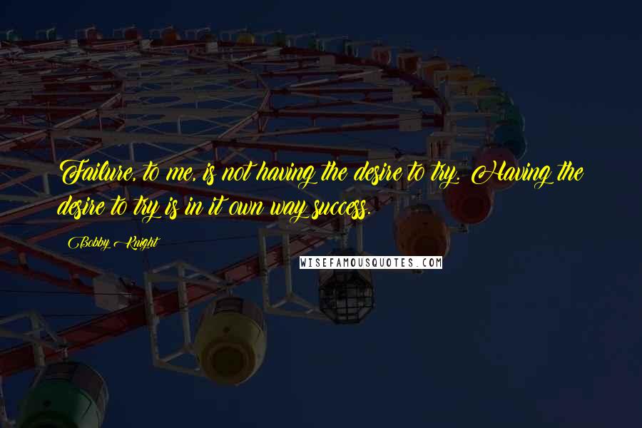 Bobby Knight Quotes: Failure, to me, is not having the desire to try. Having the desire to try is in it own way success.