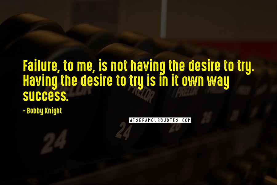 Bobby Knight Quotes: Failure, to me, is not having the desire to try. Having the desire to try is in it own way success.