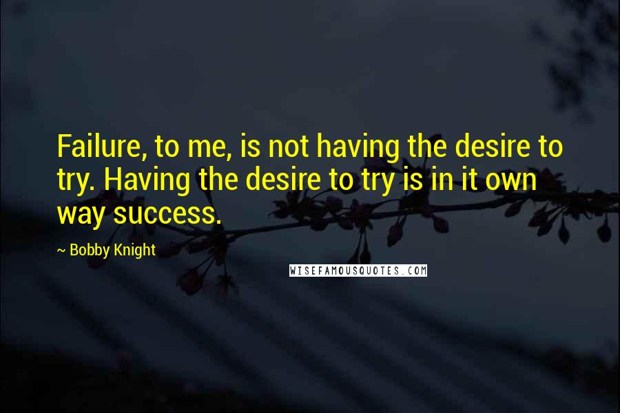 Bobby Knight Quotes: Failure, to me, is not having the desire to try. Having the desire to try is in it own way success.