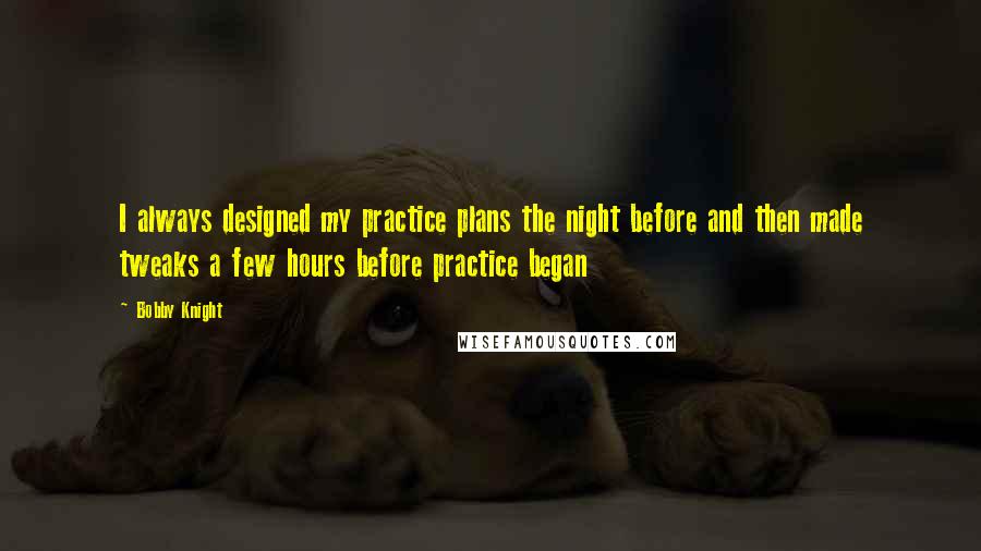 Bobby Knight Quotes: I always designed my practice plans the night before and then made tweaks a few hours before practice began