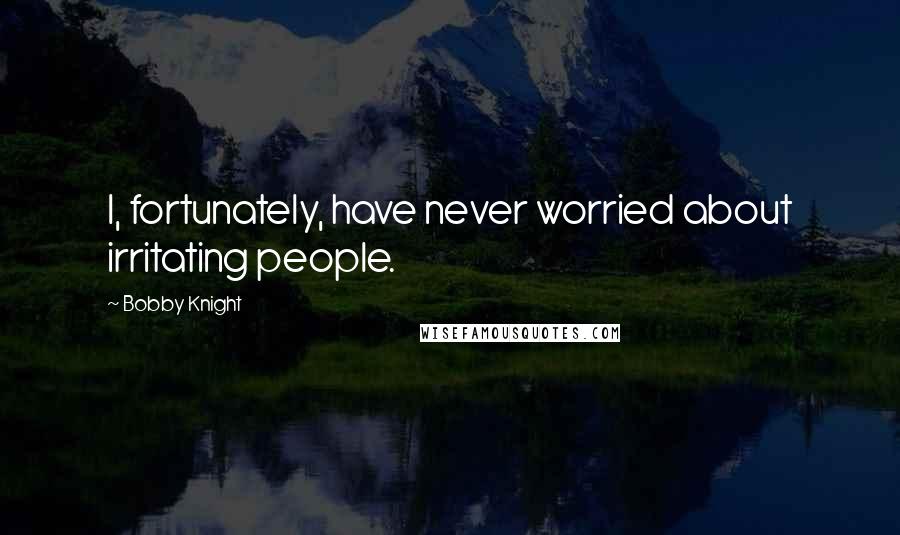 Bobby Knight Quotes: I, fortunately, have never worried about irritating people.