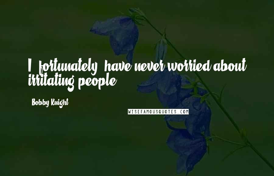 Bobby Knight Quotes: I, fortunately, have never worried about irritating people.