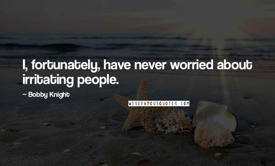 Bobby Knight Quotes: I, fortunately, have never worried about irritating people.