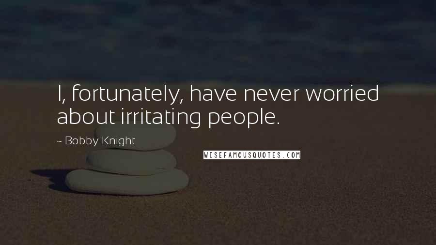 Bobby Knight Quotes: I, fortunately, have never worried about irritating people.