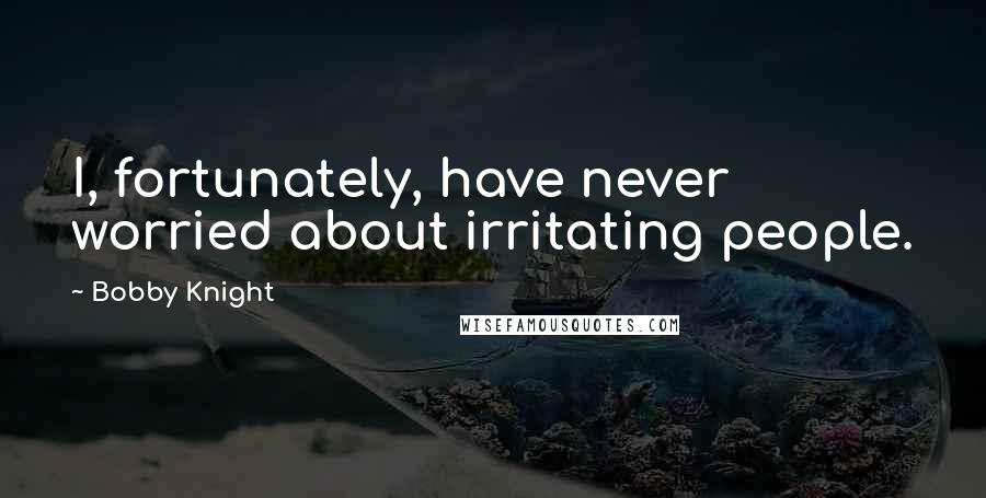 Bobby Knight Quotes: I, fortunately, have never worried about irritating people.