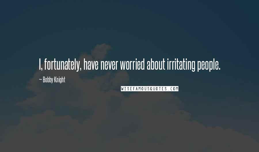 Bobby Knight Quotes: I, fortunately, have never worried about irritating people.