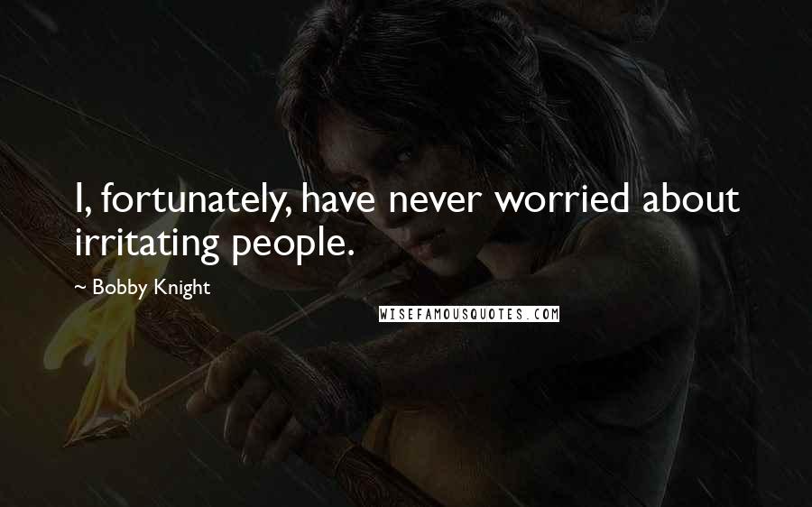 Bobby Knight Quotes: I, fortunately, have never worried about irritating people.