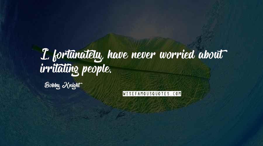 Bobby Knight Quotes: I, fortunately, have never worried about irritating people.
