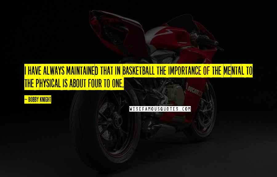 Bobby Knight Quotes: I have always maintained that in basketball the importance of the mental to the physical is about four to one.