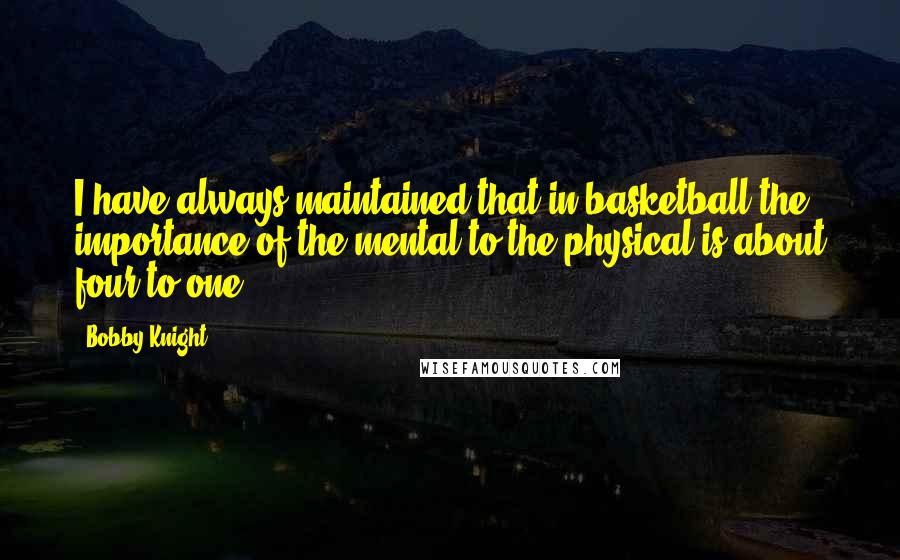 Bobby Knight Quotes: I have always maintained that in basketball the importance of the mental to the physical is about four to one.