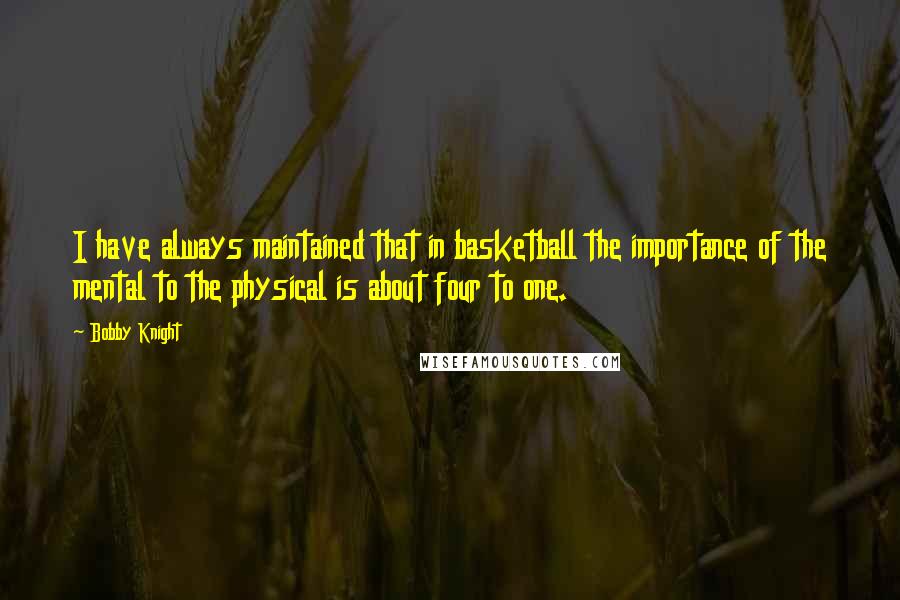 Bobby Knight Quotes: I have always maintained that in basketball the importance of the mental to the physical is about four to one.