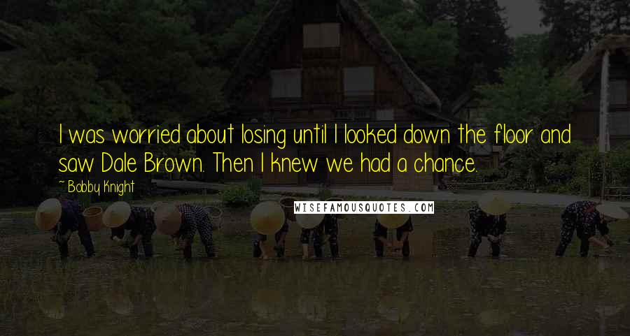 Bobby Knight Quotes: I was worried about losing until I looked down the floor and saw Dale Brown. Then I knew we had a chance.