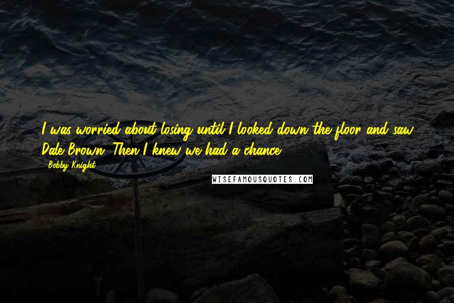 Bobby Knight Quotes: I was worried about losing until I looked down the floor and saw Dale Brown. Then I knew we had a chance.