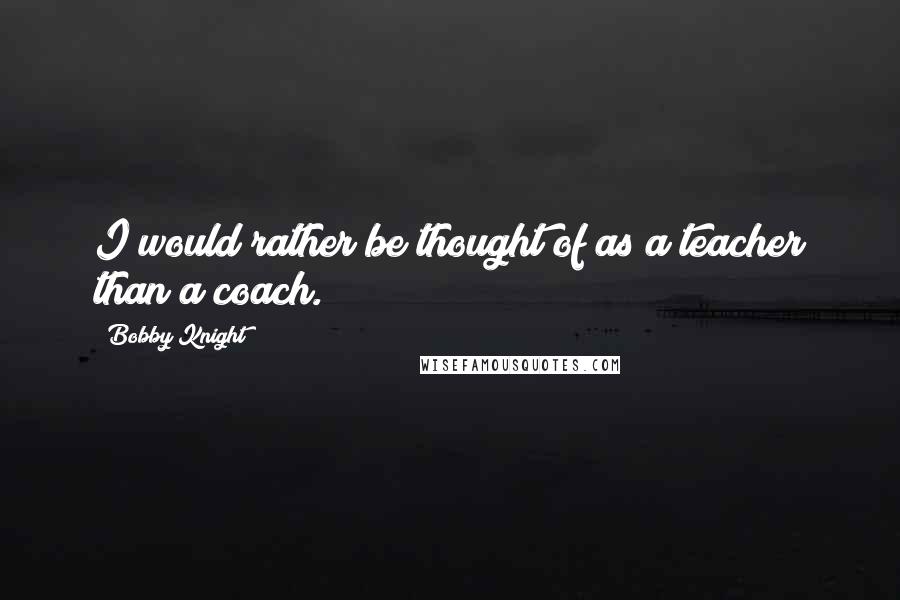 Bobby Knight Quotes: I would rather be thought of as a teacher than a coach.
