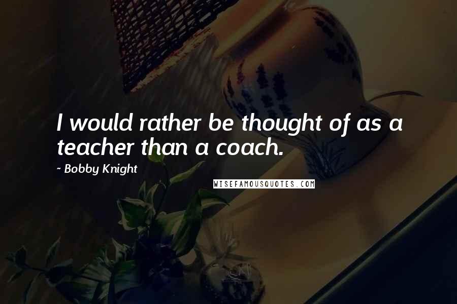 Bobby Knight Quotes: I would rather be thought of as a teacher than a coach.