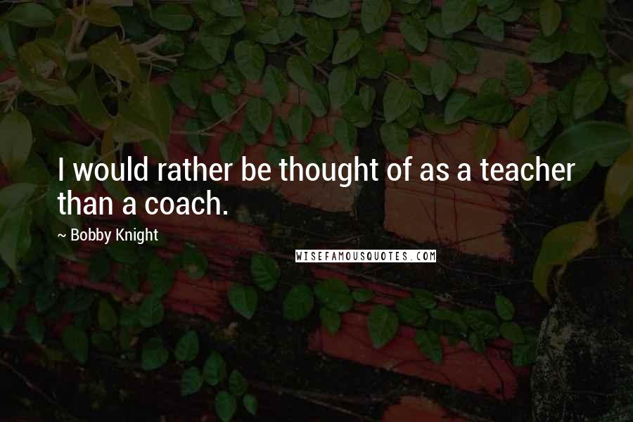 Bobby Knight Quotes: I would rather be thought of as a teacher than a coach.