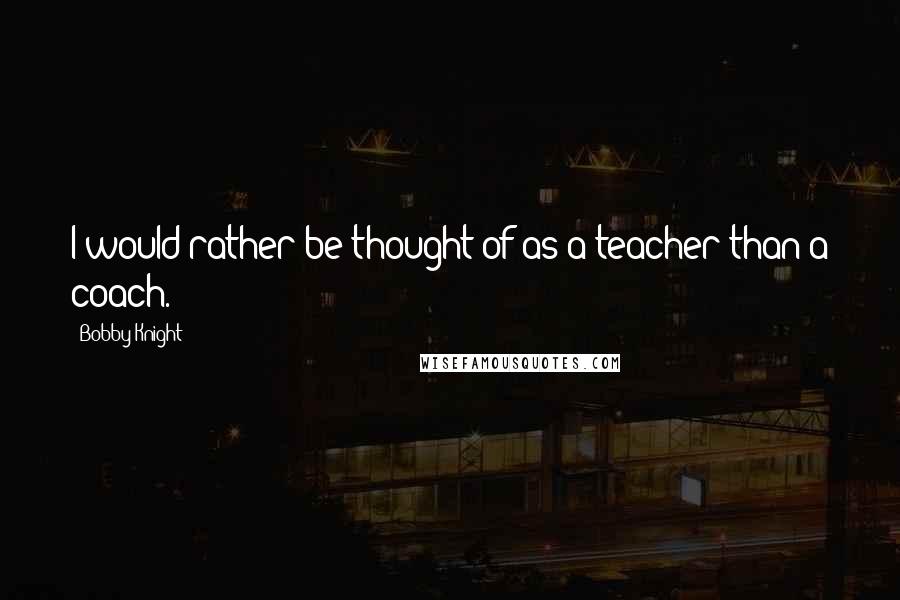 Bobby Knight Quotes: I would rather be thought of as a teacher than a coach.