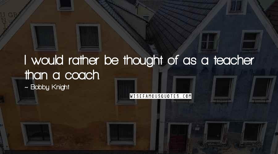 Bobby Knight Quotes: I would rather be thought of as a teacher than a coach.