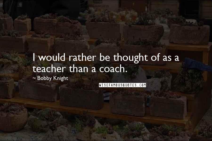 Bobby Knight Quotes: I would rather be thought of as a teacher than a coach.