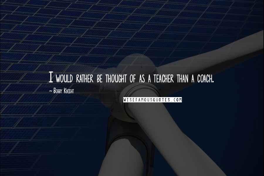 Bobby Knight Quotes: I would rather be thought of as a teacher than a coach.