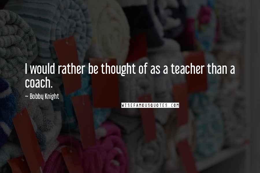 Bobby Knight Quotes: I would rather be thought of as a teacher than a coach.